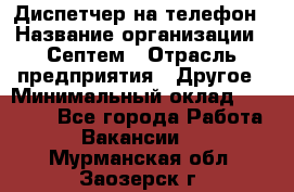 Диспетчер на телефон › Название организации ­ Септем › Отрасль предприятия ­ Другое › Минимальный оклад ­ 23 000 - Все города Работа » Вакансии   . Мурманская обл.,Заозерск г.